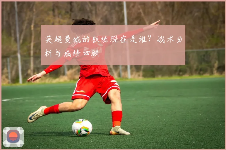 英超曼城的教练现在是谁？战术分析与成绩回顾