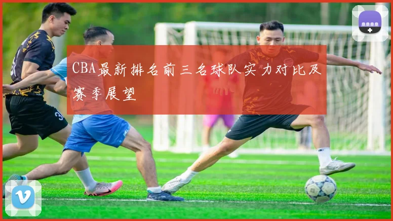 CBA最新排名前三名球队实力对比及赛季展望