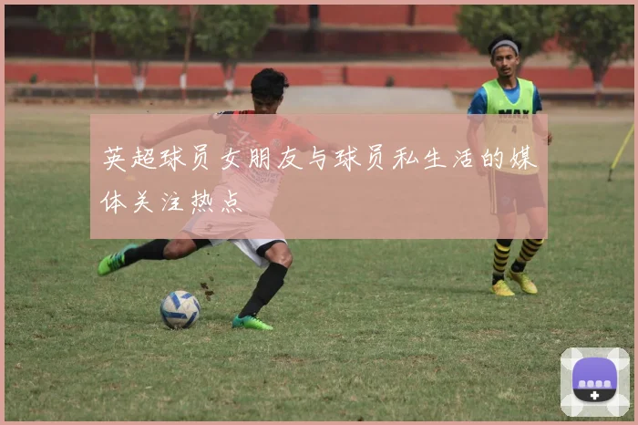 英超球员女朋友与球员私生活的媒体关注热点
