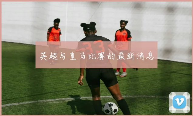 英超与皇马比赛的最新消息
